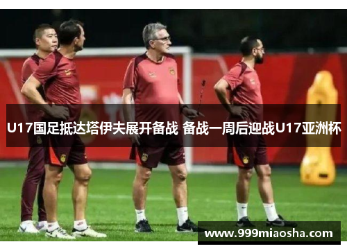 U17国足抵达塔伊夫展开备战 备战一周后迎战U17亚洲杯