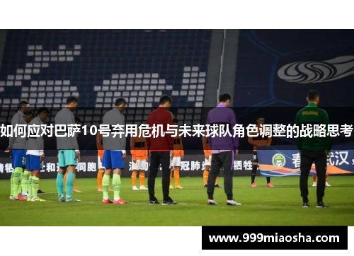 如何应对巴萨10号弃用危机与未来球队角色调整的战略思考
