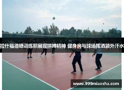 拉什福德晒训练照展现拼搏精神 健身房与球场挥洒额外汗水