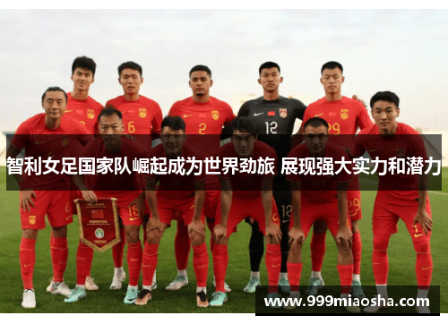 智利女足国家队崛起成为世界劲旅 展现强大实力和潜力
