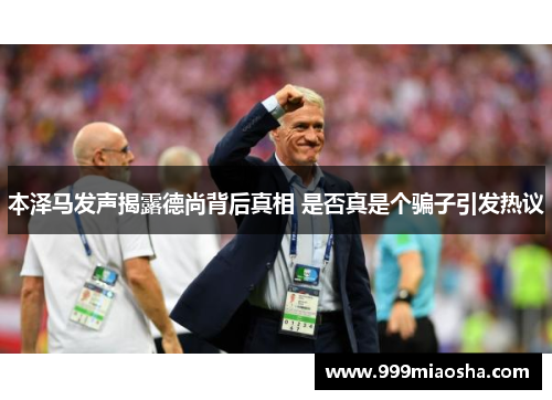 本泽马发声揭露德尚背后真相 是否真是个骗子引发热议
