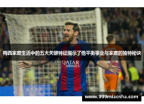 梅西家庭生活中的五大关键特征揭示了他平衡事业与家庭的独特秘诀 梅西家庭生活中的五大关键特征揭示了他平衡事业与家庭的独特秘诀
